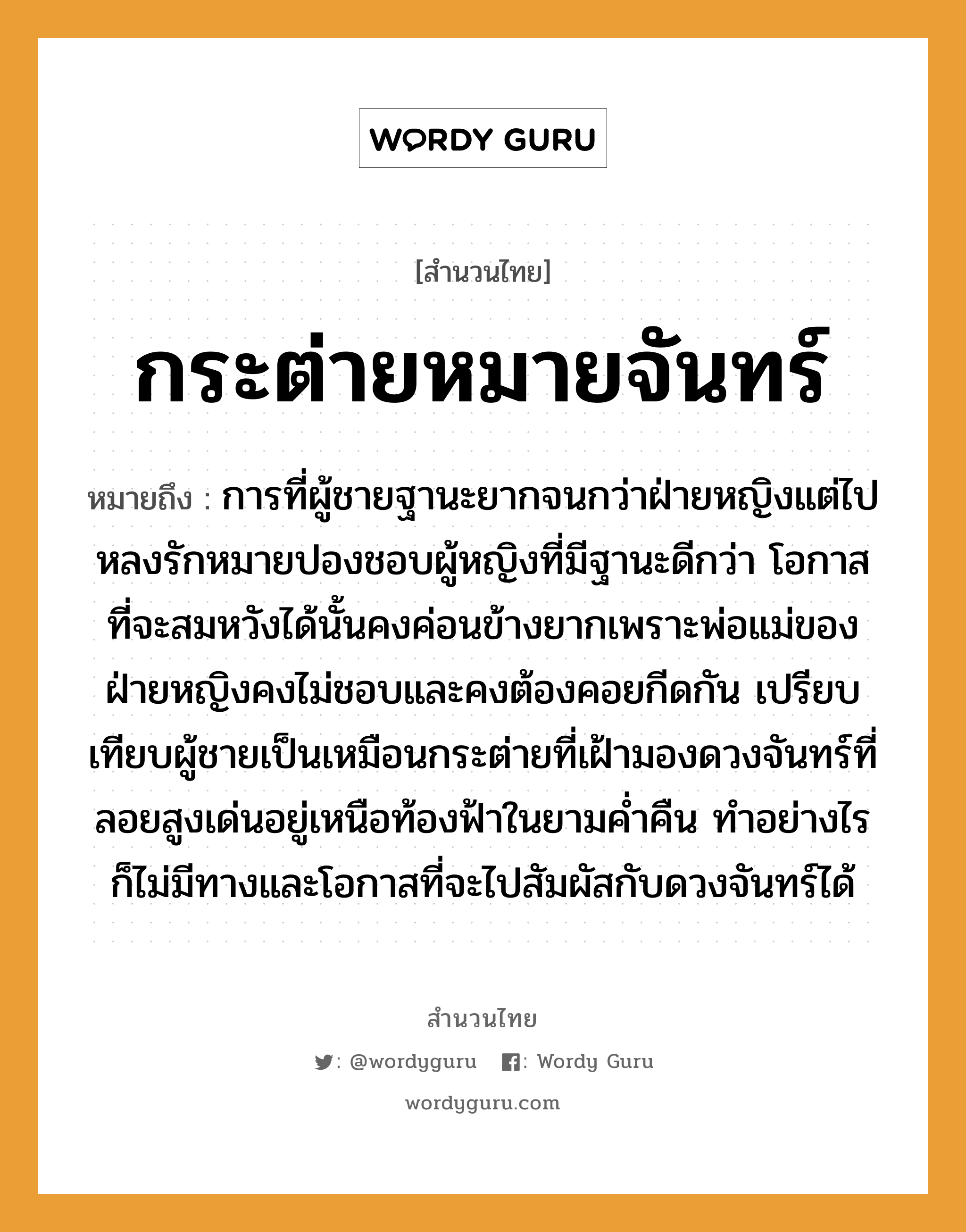 คำสุภาษิต: กระต่ายหมายจันทร์ หมายถึง?, หมายถึง การที่ผู้ชายฐานะยากจนกว่าฝ่ายหญิงแต่ไปหลงรักหมายปองชอบผู้หญิงที่มีฐานะดีกว่า โอกาสที่จะสมหวังได้นั้นคงค่อนข้างยากเพราะพ่อแม่ของฝ่ายหญิงคงไม่ชอบและคงต้องคอยกีดกัน เปรียบเทียบผู้ชายเป็นเหมือนกระต่ายที่เฝ้ามองดวงจันทร์ที่ลอยสูงเด่นอยู่เหนือท้องฟ้าในยามค่ำคืน ทำอย่างไรก็ไม่มีทางและโอกาสที่จะไปสัมผัสกับดวงจันทร์ได้ คำนาม หญิง, ชาย คำกริยา รัก ครอบครัว พ่อ, แม่ ธรรมชาติ ฟ้า