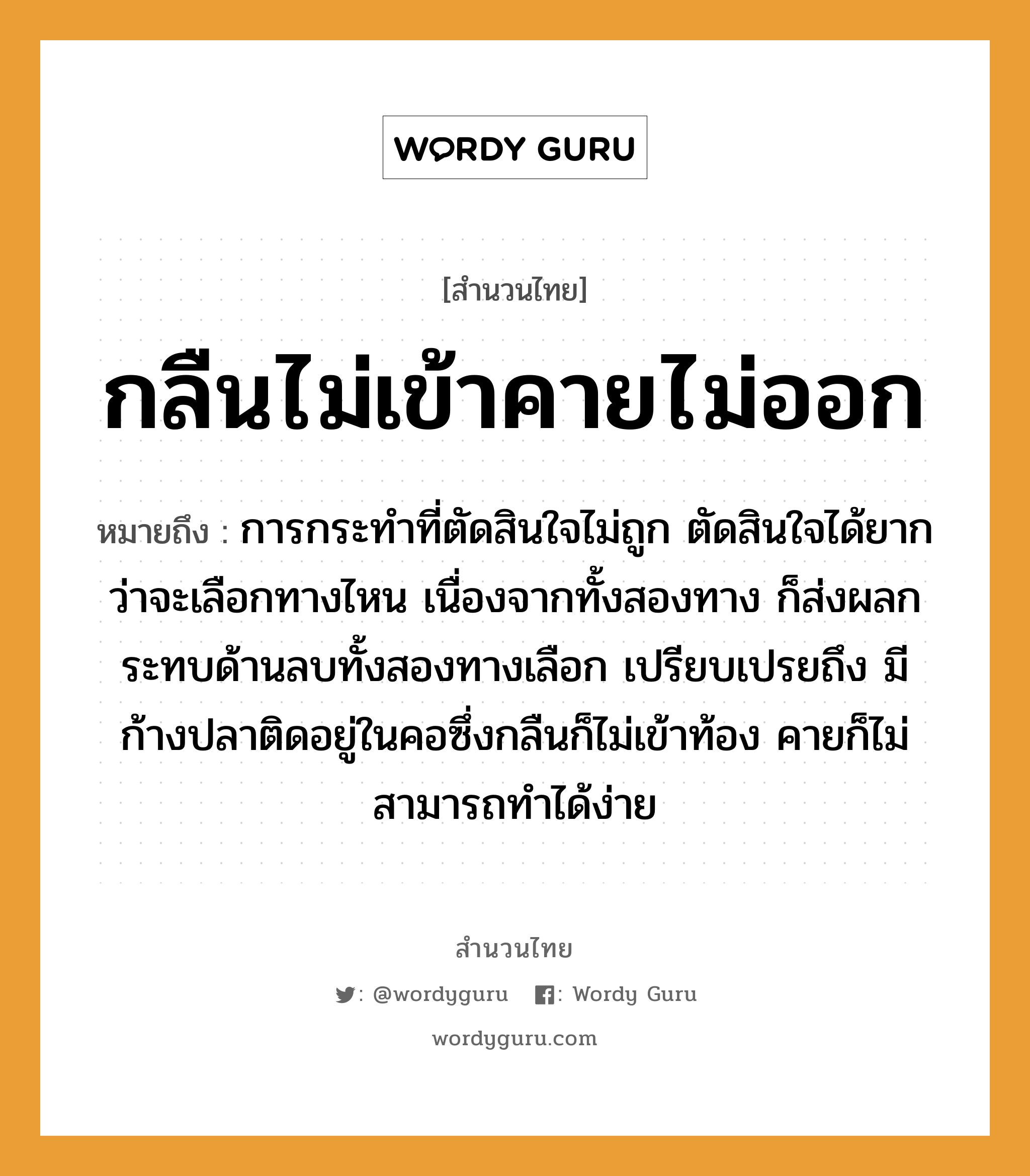 คำสุภาษิต: กลืนไม่เข้าคายไม่ออก หมายถึง?, หมายถึง การกระทำที่ตัดสินใจไม่ถูก ตัดสินใจได้ยากว่าจะเลือกทางไหน เนื่องจากทั้งสองทาง ก็ส่งผลกระทบด้านลบทั้งสองทางเลือก เปรียบเปรยถึง มีก้างปลาติดอยู่ในคอซึ่งกลืนก็ไม่เข้าท้อง คายก็ไม่สามารถทำได้ง่าย สัตว์ ปลา อวัยวะ คอ, ใจ