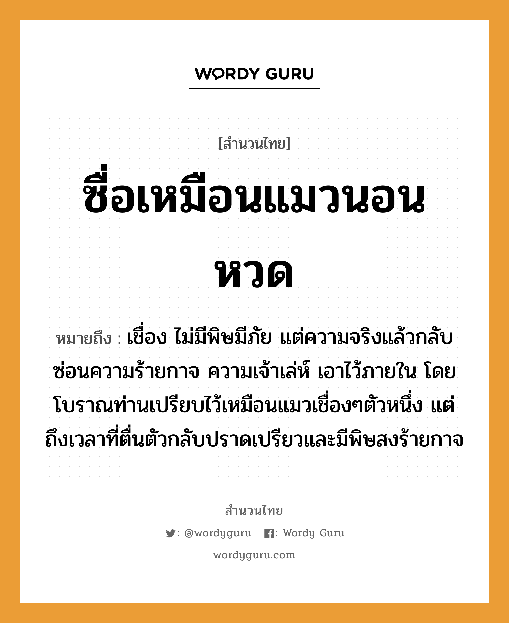 คำสุภาษิต: ซื่อเหมือนแมวนอนหวด หมายถึง?, หมายถึง เชื่อง ไม่มีพิษมีภัย แต่ความจริงแล้วกลับซ่อนความร้ายกาจ ความเจ้าเล่ห์ เอาไว้ภายใน โดยโบราณท่านเปรียบไว้เหมือนแมวเชื่องๆตัวหนึ่ง แต่ถึงเวลาที่ตื่นตัวกลับปราดเปรียวและมีพิษสงร้ายกาจ สัตว์ แมว อวัยวะ ตัว คำกริยา นอน