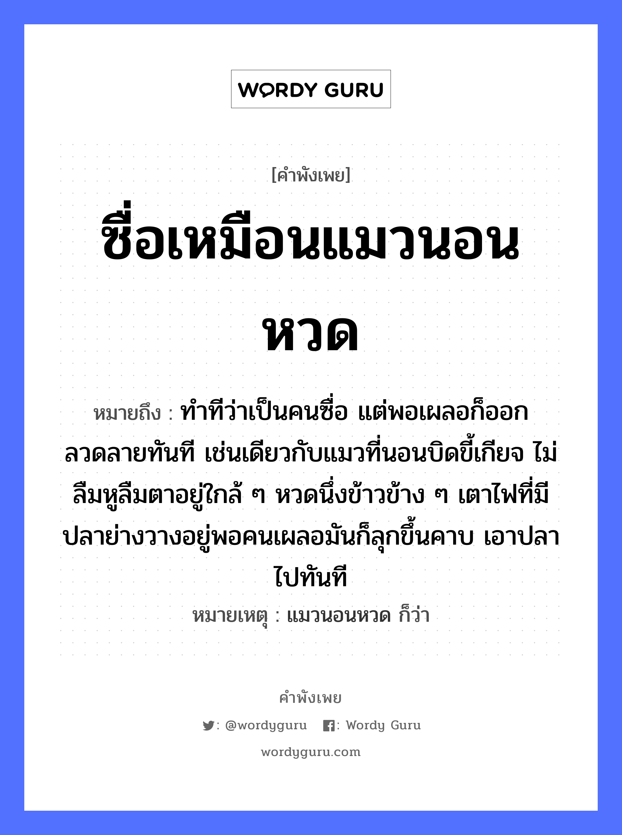 คำสุภาษิต: ซื่อเหมือนแมวนอนหวด หมายถึง?, หมายถึง ทำทีว่าเป็นคนซื่อ แต่พอเผลอก็ออกลวดลายทันที เช่นเดียวกับแมวที่นอนบิดขี้เกียจ ไม่ลืมหูลืมตาอยู่ใกล้ ๆ หวดนึ่งข้าวข้าง ๆ เตาไฟที่มีปลาย่างวางอยู่พอคนเผลอมันก็ลุกขึ้นคาบ เอาปลาไปทันที หมายเหตุ แมวนอนหวด ก็ว่า ธรรมชาติ ไฟ คำนาม คน สัตว์ แมว, ปลา อาหาร ข้าว อวัยวะ หู, ตา คำกริยา คาบ, นอน หมวด สัตว์