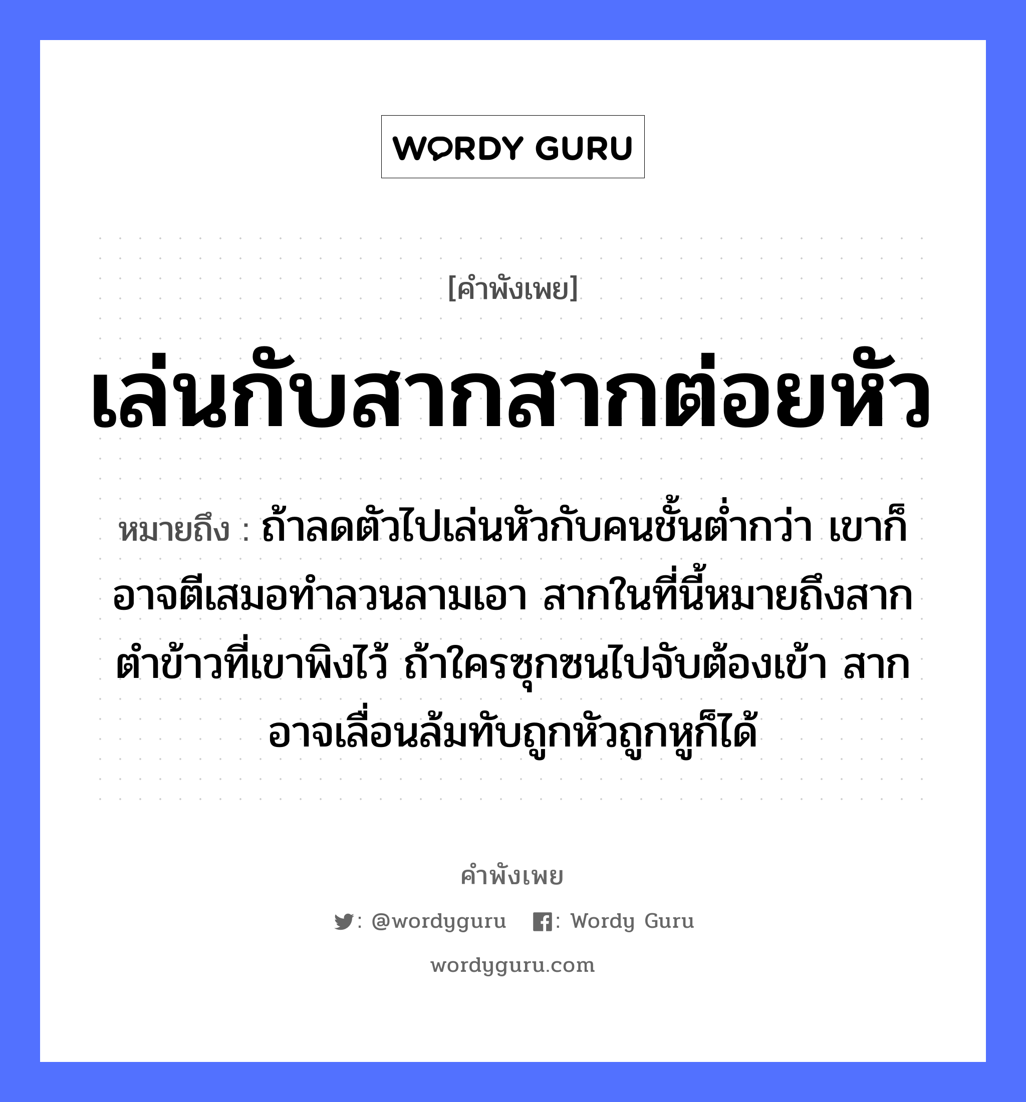 คำสุภาษิต: เล่นกับสากสากต่อยหัว หมายถึง?, หมายถึง ถ้าลดตัวไปเล่นหัวกับคนชั้นต่ำกว่า เขาก็อาจตีเสมอทำลวนลามเอา สากในที่นี้หมายถึงสากตำข้าวที่เขาพิงไว้ ถ้าใครซุกซนไปจับต้องเข้า สากอาจเลื่อนล้มทับถูกหัวถูกหูก็ได้ คำนาม คน อาหาร ข้าว อวัยวะ หู, ตัว คำกริยา ตำ, ตี, จับ