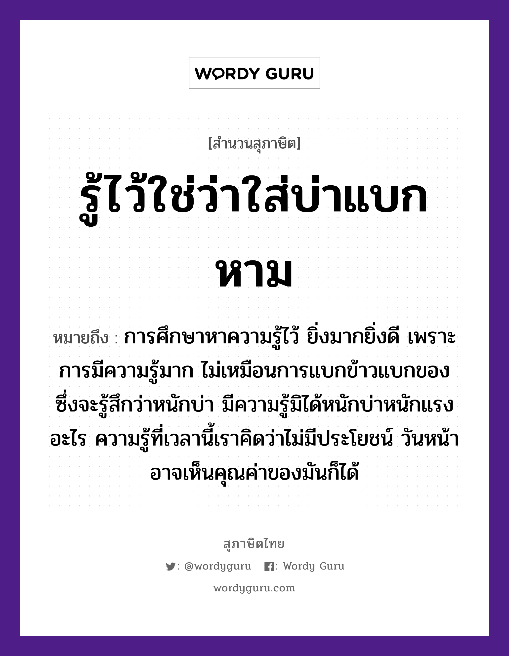 คำสุภาษิต: รู้ไว้ใช่ว่าใส่บ่าแบกหาม หมายถึง?, หมายถึง การศึกษาหาความรู้ไว้ ยิ่งมากยิ่งดี เพราะการมีความรู้มาก ไม่เหมือนการแบกข้าวแบกของ ซึ่งจะรู้สึกว่าหนักบ่า มีความรู้มิได้หนักบ่าหนักแรงอะไร ความรู้ที่เวลานี้เราคิดว่าไม่มีประโยชน์ วันหน้าอาจเห็นคุณค่าของมันก็ได้ อาหาร ข้าว อวัยวะ หน้า