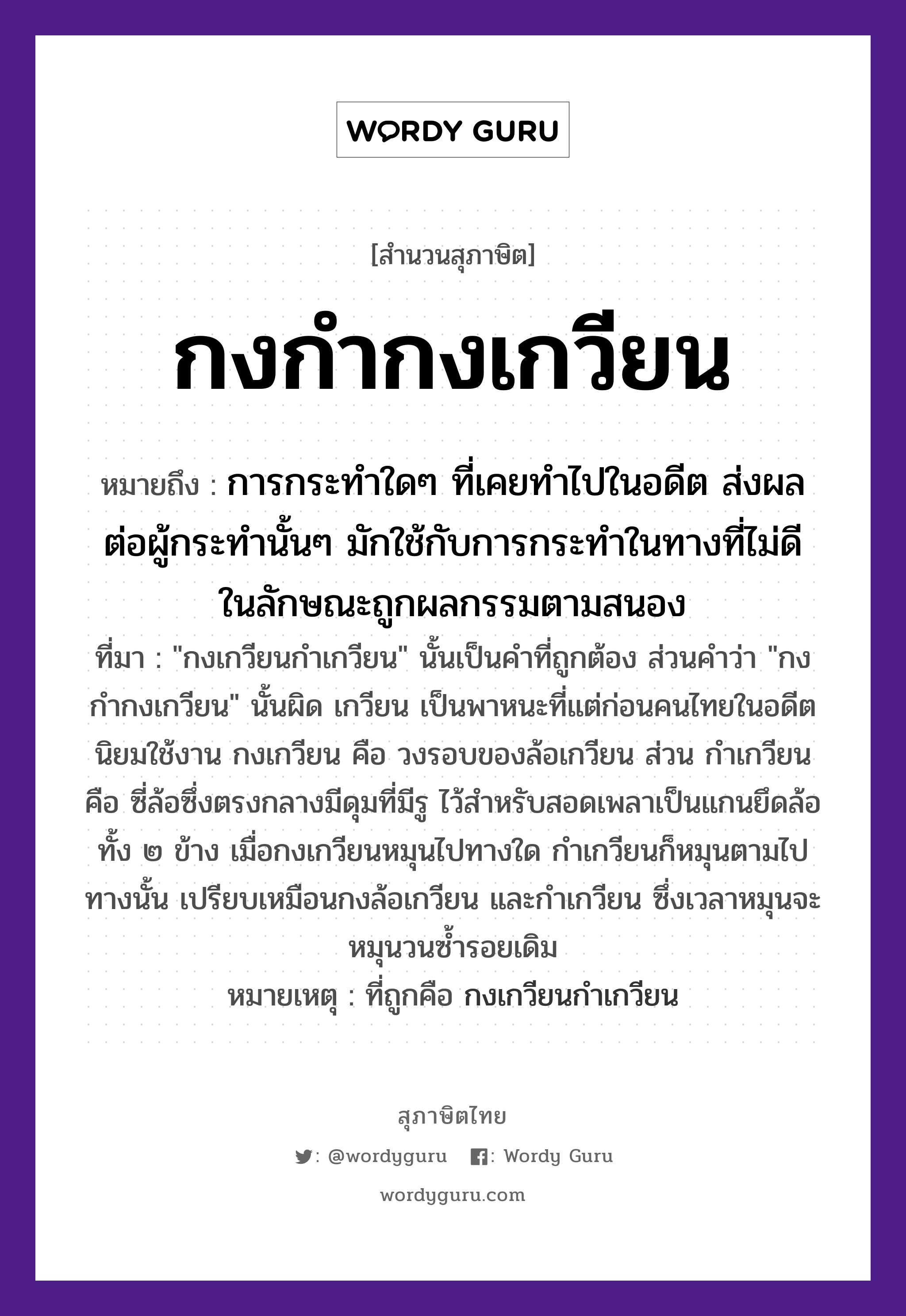 คำสุภาษิต: กงกำกงเกวียน หมายถึง?, หมายถึง การกระทำใดๆ ที่เคยทำไปในอดีต ส่งผลต่อผู้กระทำนั้นๆ มักใช้กับการกระทำในทางที่ไม่ดี ในลักษณะถูกผลกรรมตามสนอง ที่มา &#34;กงเกวียนกำเกวียน&#34; นั้นเป็นคำที่ถูกต้อง ส่วนคำว่า &#34;กงกำกงเกวียน&#34; นั้นผิด เกวียน เป็นพาหนะที่แต่ก่อนคนไทยในอดีตนิยมใช้งาน กงเกวียน คือ วงรอบของล้อเกวียน ส่วน กำเกวียน คือ ซี่ล้อซึ่งตรงกลางมีดุมที่มีรู ไว้สำหรับสอดเพลาเป็นแกนยึดล้อทั้ง ๒ ข้าง เมื่อกงเกวียนหมุนไปทางใด กำเกวียนก็หมุนตามไปทางนั้น เปรียบเหมือนกงล้อเกวียน และกำเกวียน ซึ่งเวลาหมุนจะหมุนวนซ้ำรอยเดิม หมายเหตุ ที่ถูกคือ กงเกวียนกำเกวียน ยานพาหนะ เกวียน