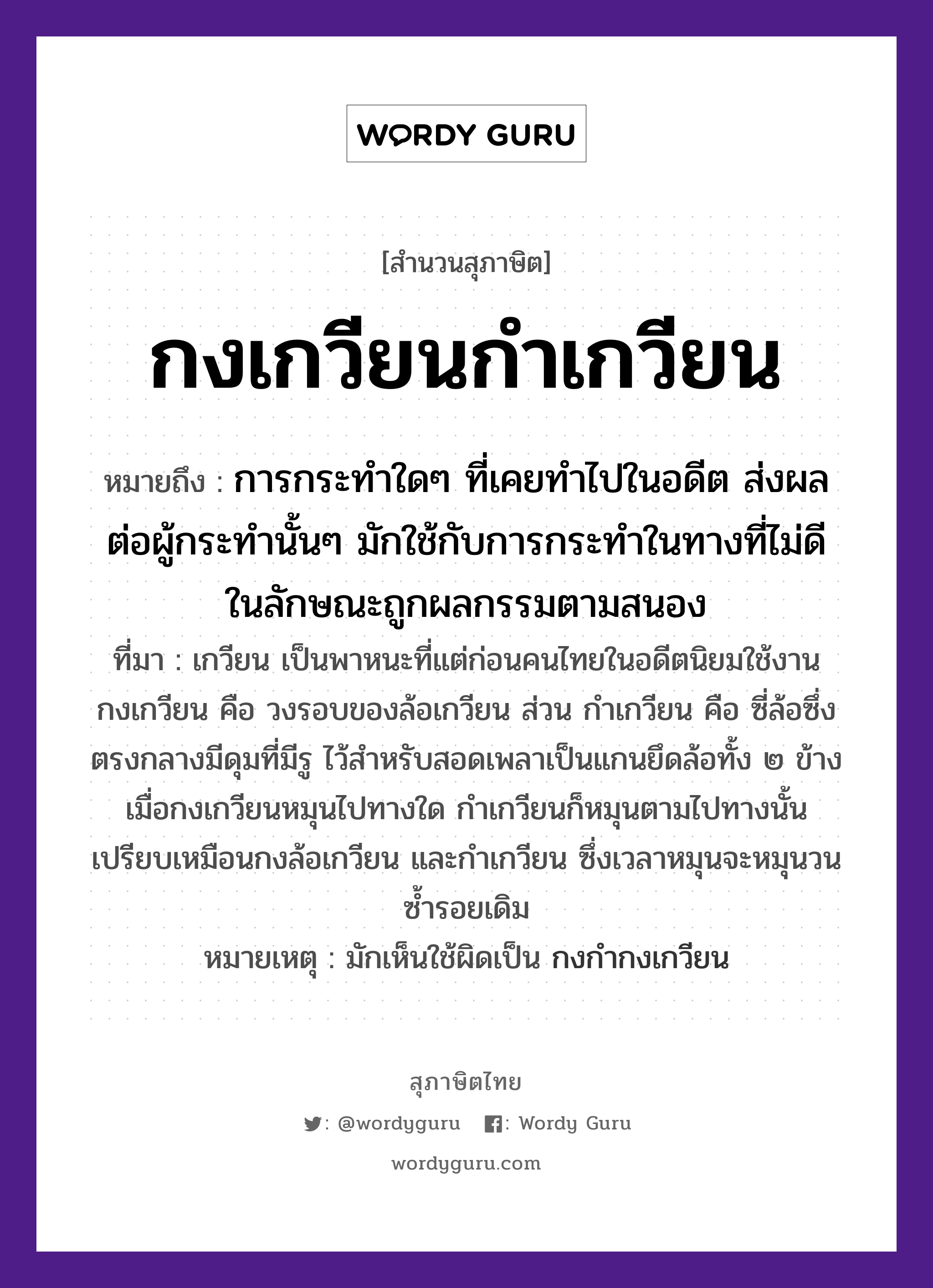 คำสุภาษิต: กงเกวียนกำเกวียน หมายถึง?, หมายถึง การกระทำใดๆ ที่เคยทำไปในอดีต ส่งผลต่อผู้กระทำนั้นๆ มักใช้กับการกระทำในทางที่ไม่ดี ในลักษณะถูกผลกรรมตามสนอง ที่มา เกวียน เป็นพาหนะที่แต่ก่อนคนไทยในอดีตนิยมใช้งาน กงเกวียน คือ วงรอบของล้อเกวียน ส่วน กำเกวียน คือ ซี่ล้อซึ่งตรงกลางมีดุมที่มีรู ไว้สำหรับสอดเพลาเป็นแกนยึดล้อทั้ง ๒ ข้าง เมื่อกงเกวียนหมุนไปทางใด กำเกวียนก็หมุนตามไปทางนั้น เปรียบเหมือนกงล้อเกวียน และกำเกวียน ซึ่งเวลาหมุนจะหมุนวนซ้ำรอยเดิม หมายเหตุ มักเห็นใช้ผิดเป็น กงกำกงเกวียน ยานพาหนะ เกวียน