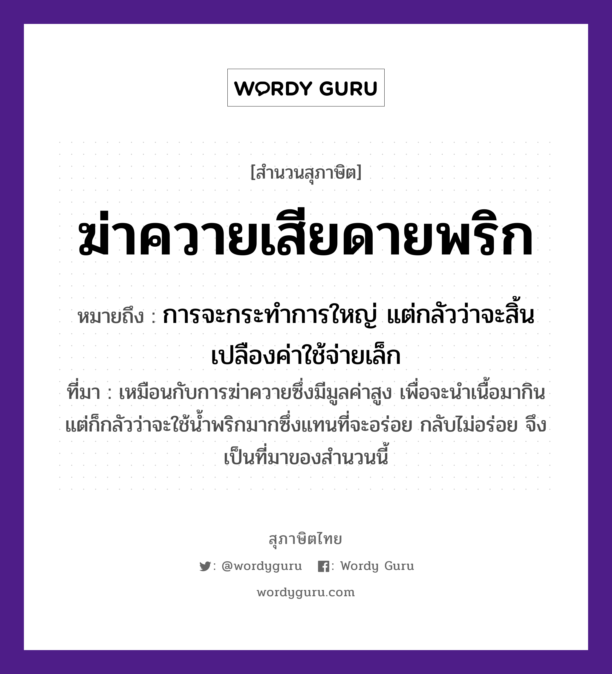 คำสุภาษิต: ฆ่าควายเสียดายพริก หมายถึง?, หมายถึง การจะกระทำการใหญ่ แต่กลัวว่าจะสิ้นเปลืองค่าใช้จ่ายเล็ก ที่มา เหมือนกับการฆ่าควายซึ่งมีมูลค่าสูง เพื่อจะนำเนื้อมากิน แต่ก็กลัวว่าจะใช้น้ำพริกมากซึ่งแทนที่จะอร่อย กลับไม่อร่อย จึงเป็นที่มาของสำนวนนี้ อาหาร พริก คำกริยา ฆ่า