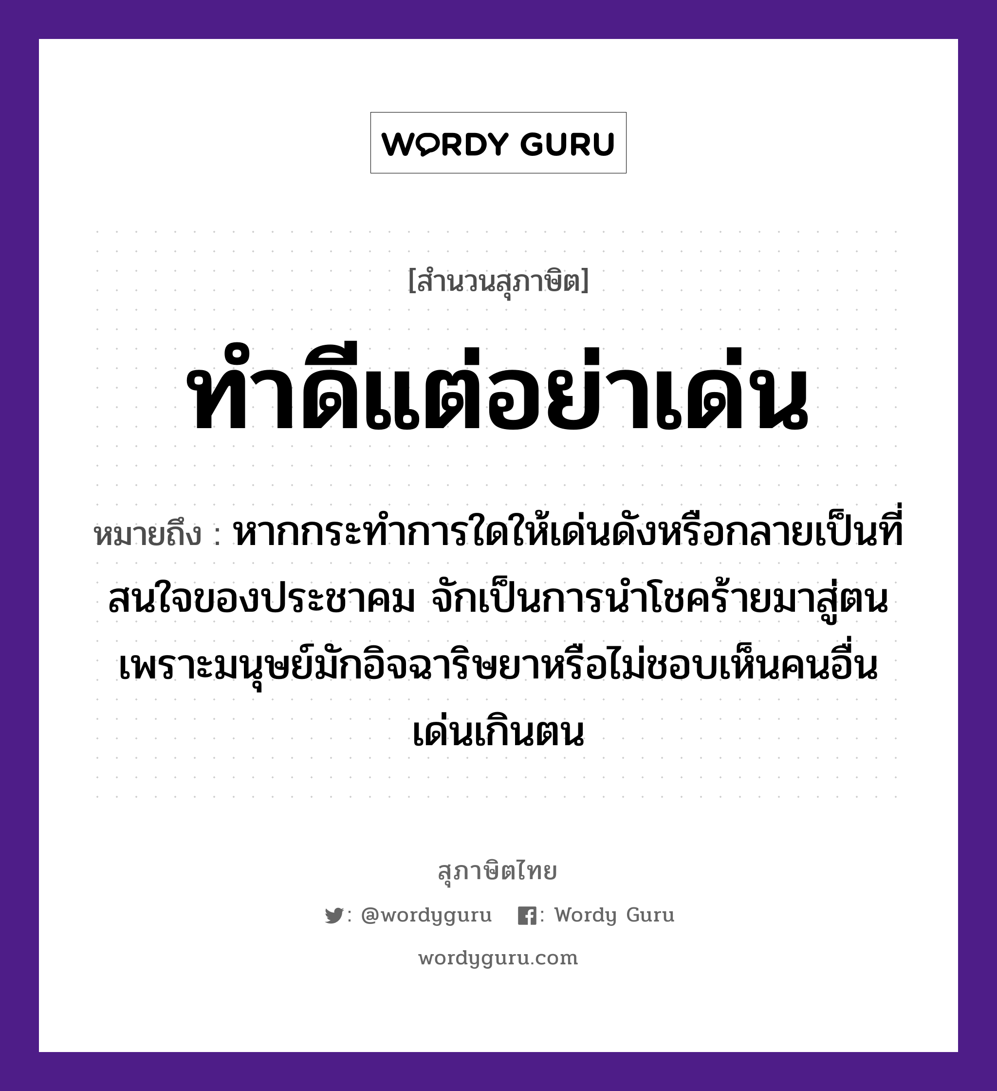 คำสุภาษิต: ทำดีแต่อย่าเด่น หมายถึง?, หมายถึง หากกระทำการใดให้เด่นดังหรือกลายเป็นที่สนใจของประชาคม จักเป็นการนำโชคร้ายมาสู่ตนเพราะมนุษย์มักอิจฉาริษยาหรือไม่ชอบเห็นคนอื่นเด่นเกินตน คำนาม คน อวัยวะ ใจ