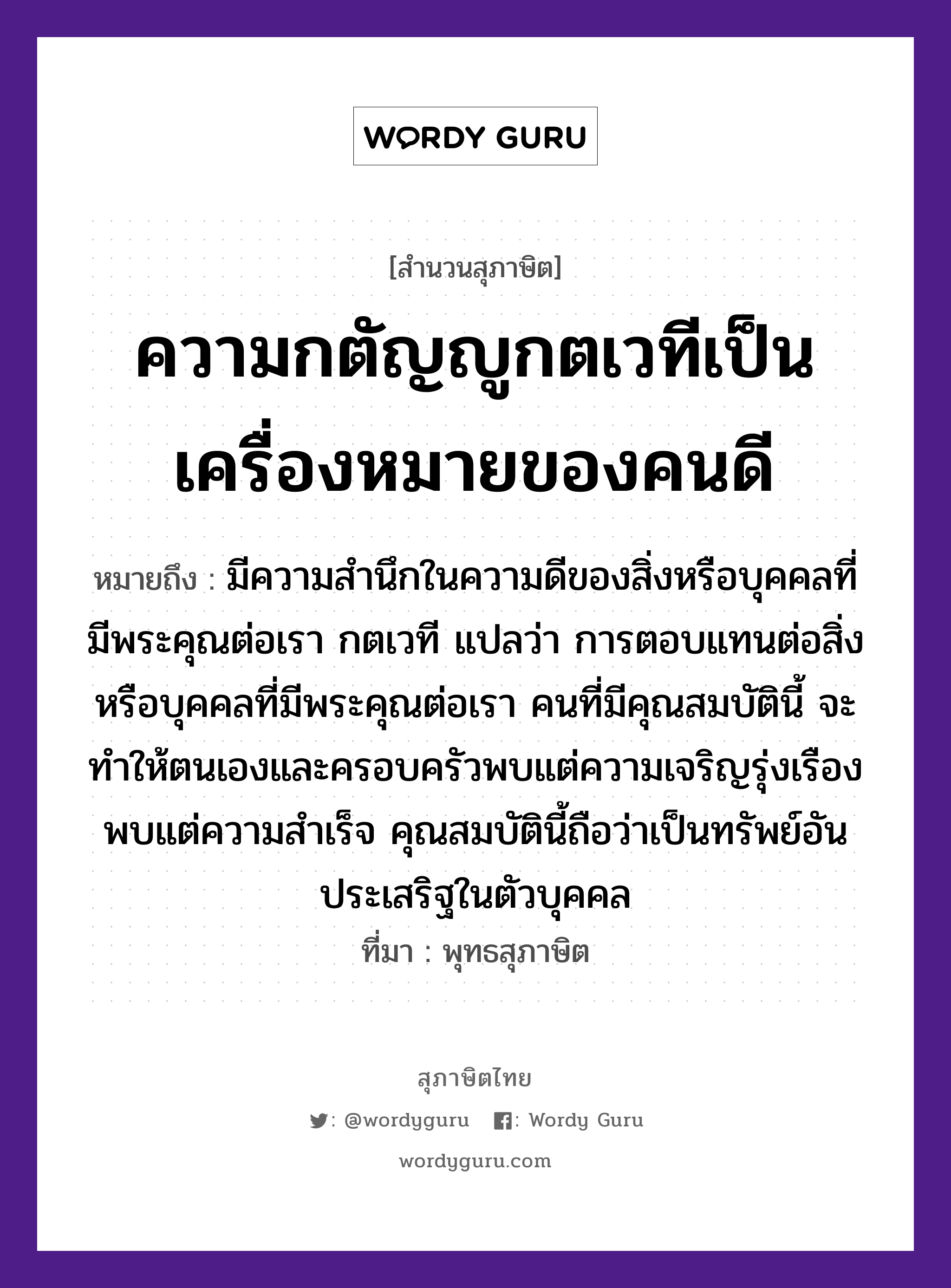 คำสุภาษิต: ความกตัญญูกตเวทีเป็นเครื่องหมายของคนดี หมายถึง?, หมายถึง มีความสำนึกในความดีของสิ่งหรือบุคคลที่มีพระคุณต่อเรา กตเวที แปลว่า การตอบแทนต่อสิ่งหรือบุคคลที่มีพระคุณต่อเรา คนที่มีคุณสมบัตินี้ จะทำให้ตนเองและครอบครัวพบแต่ความเจริญรุ่งเรือง พบแต่ความสำเร็จ คุณสมบัตินี้ถือว่าเป็นทรัพย์อันประเสริฐในตัวบุคคล ที่มา พุทธสุภาษิต คำนาม คน อวัยวะ ตัว