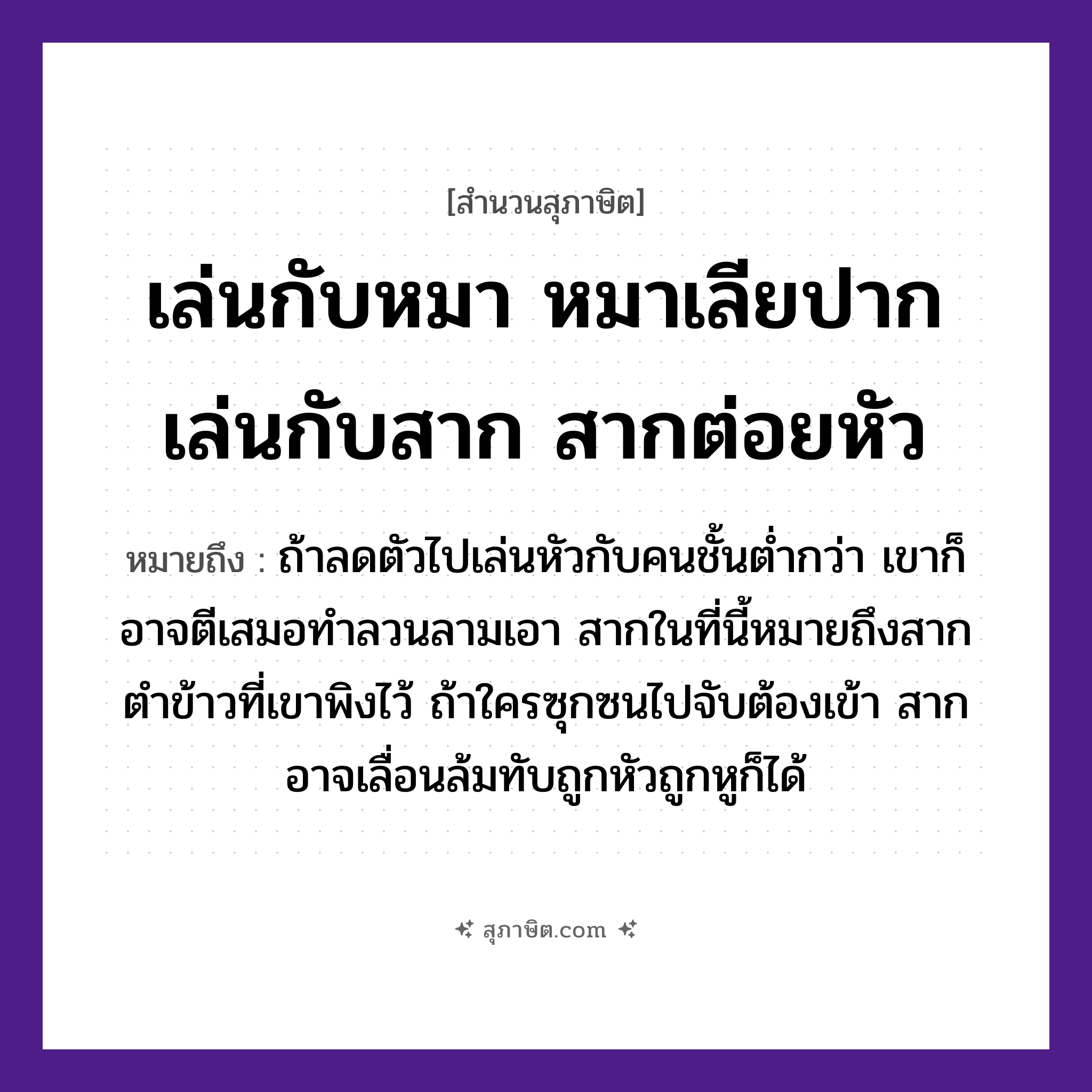 คำสุภาษิต: เล่นกับหมา หมาเลียปาก เล่นกับสาก สากต่อยหัว หมายถึง?, หมายถึง ถ้าลดตัวไปเล่นหัวกับคนชั้นต่ำกว่า เขาก็อาจตีเสมอทำลวนลามเอา สากในที่นี้หมายถึงสากตำข้าวที่เขาพิงไว้ ถ้าใครซุกซนไปจับต้องเข้า สากอาจเลื่อนล้มทับถูกหัวถูกหูก็ได้ สัตว์ หมา อาหาร ข้าว อวัยวะ ปาก, หู, ตัว คำกริยา ตำ, ตี, จับ คำนาม คน